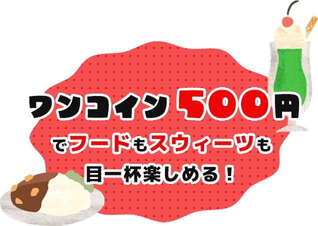 ワンコイン 500円 でフードもスウィーツも 目一杯楽しめる！